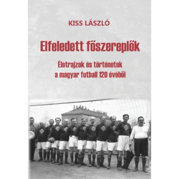 Elfeledett főszereplők - Életrajzok és történetek a magyar futball 120 évéből - Kiss László