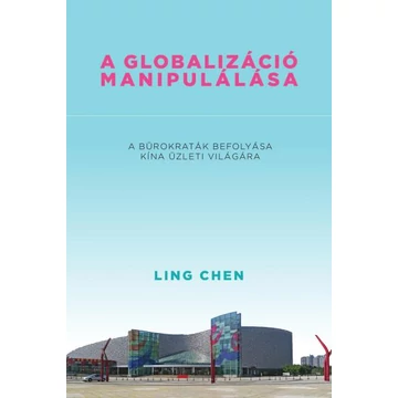 A globalizáció manipulálása - A bürokraták befolyása Kína üzleti világára - Ling Chen