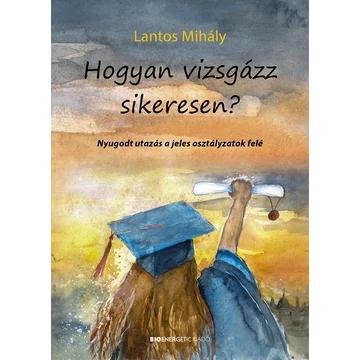 Hogyan vizsgázz sikeresen? - Nyugodt utazás a jeles osztályzatok felé - Lantos Mihály