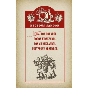 Királyok boráról Borok királyáról Tokaji nektárról Folyékony aranyról - Hegedűs Sándor