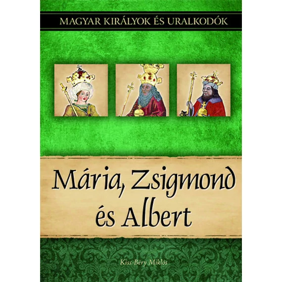 Mária, Zsigmond és Albert - Magyar királyok és uralkodók 11. kötet - Kiss-Béry Miklós