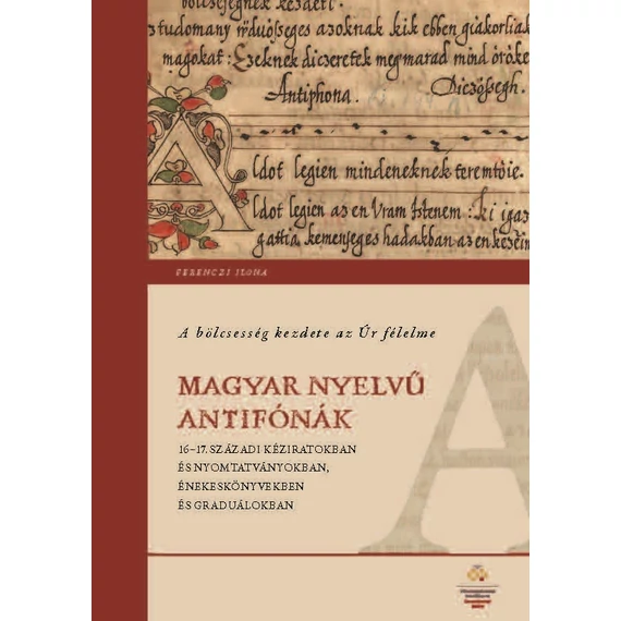 A bölcsesség kezdete az Úr félelme - Magyar nyelv? antifónák 16-17. századi kéziratokban és nyomtatványokban, énekeskönyvekben és graduálokban - Ferenczi Ilona